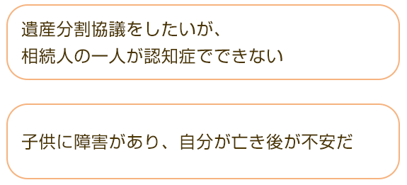 □遺産分割協議をしたいが、相続人の一人が認知症でできない  □子供に障害があり、自分が亡き後が不安だ